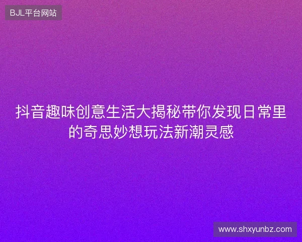 抖音趣味创意生活大揭秘带你发现日常里的奇思妙想玩法新潮灵感 抖音趣味创意生活大揭秘带你发现日常里的奇思妙想玩法新潮灵感