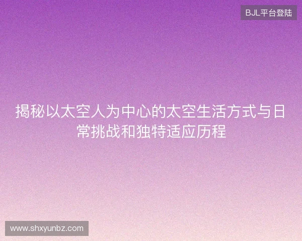 揭秘以太空人为中心的太空生活方式与日常挑战和独特适应历程 揭秘以太空人为中心的太空生活方式与日常挑战和独特适应历程